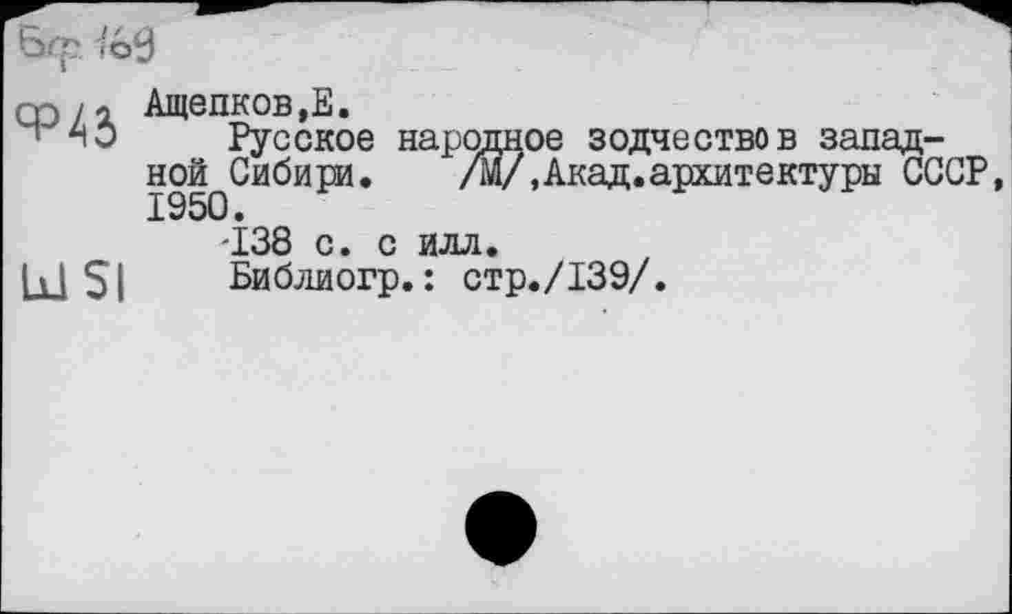 ﻿6ф ïé>9
оэ/1 Ащепков.Е.
Ч АО Русское народное зодчество в западной Сибири.	/М/, Акад, архитектуры СССР,
-138 с. с йлл.
Библиогр.: стр./139/